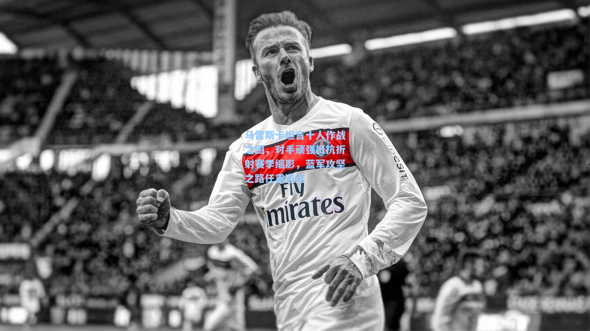 马雷斯卡坦言十人作战之困，对手顽强抵抗折射赛季缩影，蓝军攻坚之路任重道远