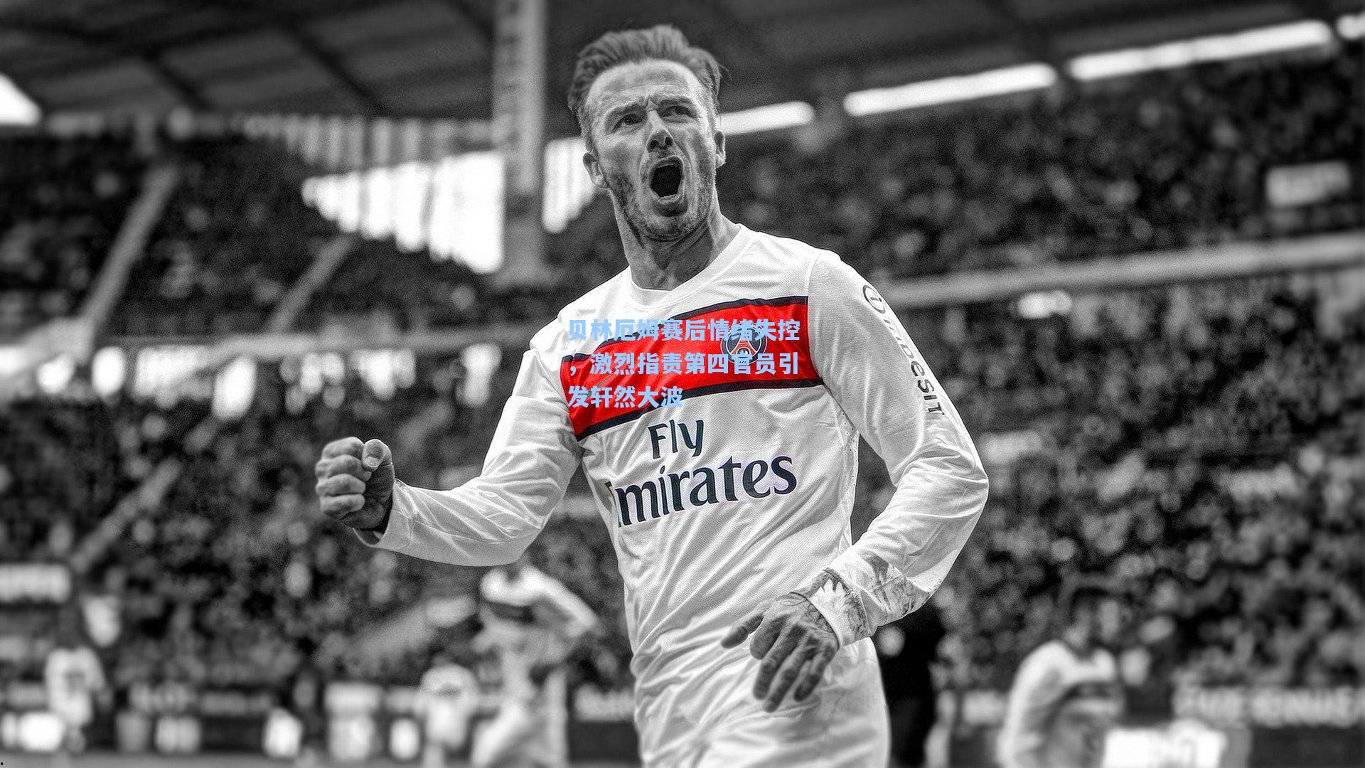 贝林厄姆赛后情绪失控，激烈指责第四官员引发轩然大波