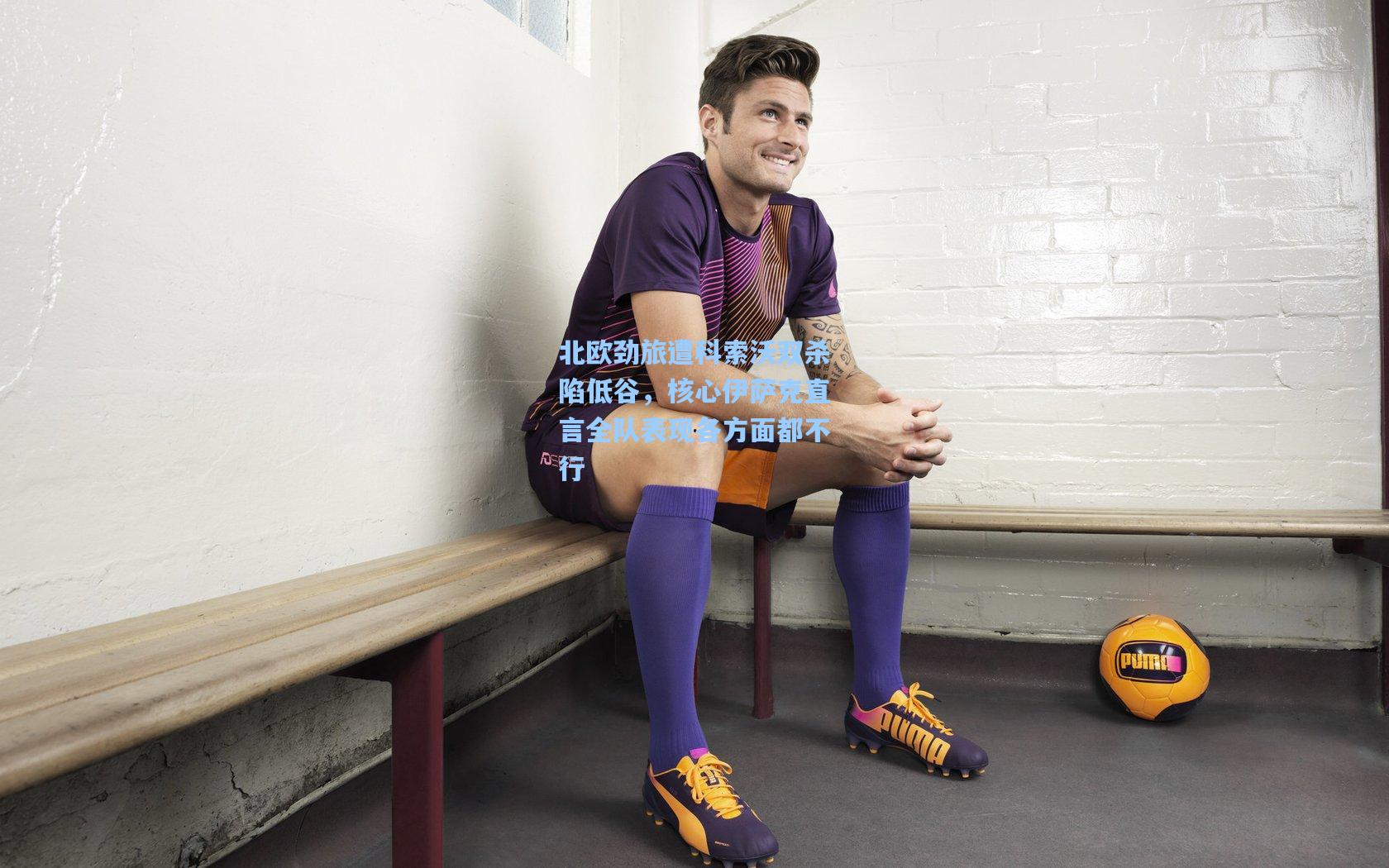 北欧劲旅遭科索沃双杀陷低谷,核心伊萨克直言全队表现各方面都不行